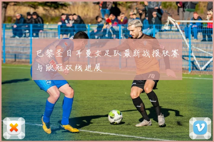 巴黎圣日耳曼女足队最新战报联赛与欧冠双线进展